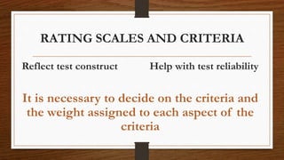 RATING SCALES AND CRITERIA
Reflect test construct Help with test reliability
It is necessary to decide on the criteria and
the weight assigned to each aspect of the
criteria
 