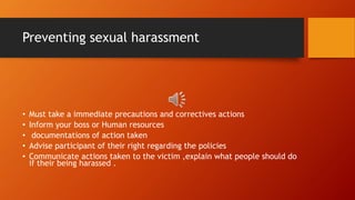 Preventing sexual harassment
• Must take a immediate precautions and correctives actions
• Inform your boss or Human resources
• documentations of action taken
• Advise participant of their right regarding the policies
• Communicate actions taken to the victim ,explain what people should do
if their being harassed .
 