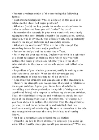 · Prepare a written report of the case using the following
format:
· Background Statement: What is going on in this case as it
relates to the identified major problem?
· What are (only) the key points the reader needs to know in
order to understand how you will “solve” the case?
· Summarize the scenario in your own words—do not simply
regurgitate the case. Briefly describe the organization, setting,
situation, who is involved, who decides what, etc. Specifically
identify the major problems and secondary issues.
· What are the real issues? What are the differences? Can
secondary issues become major problems?
· Present an analysis of the causes and effects.
· Fully explain your reasoning. Declare your role in a sentence
or a short paragraph explaining from which role you will
address the major problem and whether you are the chief
administrator in the case or an outside consultant called in to
advise.
· Regardless of your choice, you must justify in writing as to
why you chose that role. What are the advantages and
disadvantages of your selected role? Be specific.
· Recognize the strengths and weaknesses of the organization.
· Identify the strengths and weaknesses that exist in relation to
the major problem. Again, your focus here should be in
describing what the organization is capable of doing (and not
capable of doing) with respect to addressing the major problem.
Thus, the identified strengths and weaknesses should include
those at the managerial level of the problem. For example, if
you have chosen to address the problem from the departmental
perspective and the department is understaffed, that is a
weakness worthy of mentioning. Be sure to remember to include
any strengths/weaknesses that may be related to diversity
issues.
· Find out alternatives and recommend a solution.
· Describe the two to three alternative solutions you came up
with. What feasible strategies would you recommend? What are
 