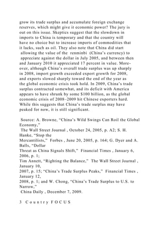 grow its trade surplus and accumulate foreign exchange
reserves, which might give it economic power? The jury is
out on this issue. Skeptics suggest that the slowdown in
imports to China is temporary and that the country will
have no choice but to increase imports of commodities that
it lacks, such as oil. They also note that China did start
allowing the value of the renminbi (China’s currency) to
appreciate against the dollar in July 2005, and between then
and January 2010 it appreciated 17 percent in value. More-
over, although China’s overall trade surplus was up sharply
in 2008, import growth exceeded export growth for 2008,
and exports slowed sharply toward the end of the year as
the global economic crisis took hold. In 2009, China’s trade
surplus contracted somewhat, and its deficit with America
appears to have shrunk by some $100 billion, as the global
economic crisis of 2008–2009 hit Chinese exporters hard.
While this suggests that China’s trade surplus may have
peaked for now, it is still significant.
Source: A. Browne, “China’s Wild Swings Can Roil the Global
Economy,”
The Wall Street Journal , October 24, 2005, p. A2; S. H.
Hanke, “Stop the
Mercantilists,” Forbes , June 20, 2005, p. 164; G. Dyer and A.
Balls, “Dollar
Threat as China Signals Shift,” Financial Times , January 6,
2006, p. 1;
Tim Annett, “Righting the Balance,” The Wall Street Journal ,
January 10,
2007, p. 15; “China’s Trade Surplus Peaks,” Financial Times ,
January 12,
2008, p. 1; and W. Chong, “China’s Trade Surplus to U.S. to
Narrow,”
China Daily , December 7, 2009.
3 C o u n t r y F O C U S
 