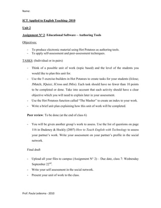 Name:


ICT Applied to English Teaching- 2010

Unit 2

Assignment N° 2: Educational Software – Authoring Tools

Objectives:

   -     To produce electronic material using Hot Potatoes as authoring tools.
   -     To apply self-assessment and peer-assessment techniques.

TASKS: (Individual or in pairs)

   -     Think of a possible unit of work (topic based) and the level of the students you
         would like to plan this unit for.
   -     Use the 5 exercise-builders in Hot Potatoes to create tasks for your students (Jclose;
         JMatch; JQuizz; JCross and JMix). Each task should have no fewer than 10 points
         to be completed or done. Take into account that each activity should have a clear
         objective which you will need to explain later in your assessment.
   -     Use the Hot Potatoes function called “The Masher” to create an index to your work.
   -     Write a brief unit plan explaining how this unit of work will be completed.

   Peer review: To be done (at the end of class 6)

   -     You will be given another group’s work to assess. Use the list of questions on page
         116 in Dudeney & Hockly (2007) How to Teach English with Technology to assess
         your partner’s work. Write your assessment on your partner’s profile in the social
         network.

   Final draft

   -     Upload all your files to campus (Assignment N° 2) – Due date, class 7: Wednesday
         September 22nd.
   -     Write your self assessment in the social network.
   -     Present your unit of work to the class.




Prof. Paula Ledesma - 2010
 