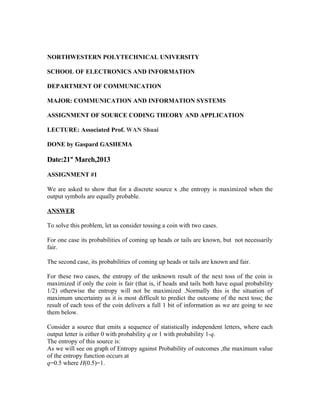 NORTHWESTERN POLYTECHNICAL UNIVERSITY
SCHOOL OF ELECTRONICS AND INFORMATION
DEPARTMENT OF COMMUNICATION
MAJOR: COMMUNICATION AND INFORMATION SYSTEMS
ASSIGNMENT OF SOURCE CODING THEORY AND APPLICATION
LECTURE: Associated Prof. WAN Shuai
DONE by Gaspard GASHEMA
Date:21st
March,2013
ASSIGNMENT #1
We are asked to show that for a discrete source x ,the entropy is maximized when the
output symbols are equally probable.
ANSWER
To solve this problem, let us consider tossing a coin with two cases.
For one case its probabilities of coming up heads or tails are known, but not necessarily
fair.
The second case, its probabilities of coming up heads or tails are known and fair.
For these two cases, the entropy of the unknown result of the next toss of the coin is
maximized if only the coin is fair (that is, if heads and tails both have equal probability
1/2) otherwise the entropy will not be maximized .Normally this is the situation of
maximum uncertainty as it is most difficult to predict the outcome of the next toss; the
result of each toss of the coin delivers a full 1 bit of information as we are going to see
them below.
Consider a source that emits a sequence of statistically independent letters, where each
output letter is either 0 with probability q or 1 with probability 1-q.
The entropy of this source is:
As we will see on graph of Entropy against Probability of outcomes ,the maximum value
of the entropy function occurs at
q=0.5 where H(0.5)=1.
 