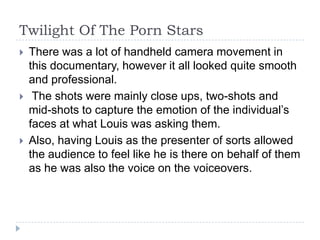 Twilight Of The Porn Stars
   There was a lot of handheld camera movement in
    this documentary, however it all looked quite smooth
    and professional.
    The shots were mainly close ups, two-shots and
    mid-shots to capture the emotion of the individual’s
    faces at what Louis was asking them.
   Also, having Louis as the presenter of sorts allowed
    the audience to feel like he is there on behalf of them
    as he was also the voice on the voiceovers.
 