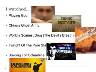 I watched...
   Playing God

   China’s Ghost Army

   World’s Scariest Drug (The Devil’s Breath)

   Twilight Of The Porn Stars

   Bowling For Columbine
 