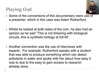 Playing God
   Some of the conventions of this documentary were use of
    a presenter, which in this case was Adam Rutherford.

   Whilst he looked at both sides of the coin, he also had an
    opinion as he said “This is not tinkering with biological
    circuits, this is synthetic biology at full tilt”.

   Another convention was the use of interviews with
    experts. For example. Rutherford speaks with a student
    that was able to produce something which can detect
    pollutants in water and spoke with her about how easy it
    was to due to the easy to gain access to research
    already done.
 