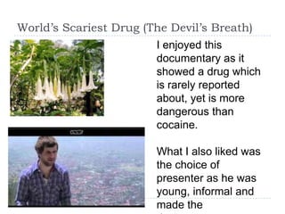 World’s Scariest Drug (The Devil’s Breath)
                        I enjoyed this
                        documentary as it
                        showed a drug which
                        is rarely reported
                        about, yet is more
                        dangerous than
                        cocaine.

                        What I also liked was
                        the choice of
                        presenter as he was
                        young, informal and
                        made the
 
