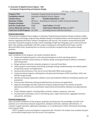 II. Associate of Applied Science Degree - AAS
♦ Computer Programming and Systems Design
CIP Code: 11.0201, 11.0501
Program Title:
Computer Programming and Systems Design
Completion Award:
Associate of Applied Science Degree
Contact Hours:
900
Outside Study Hours: 1,800
Semester Credits:
60 hours (including 15 semester credits of General Studies)
Program Duration:
120 weeks
Cost Per Credit Hour:
$249
Total Tuition: $14,940
Course Materials and Fees: $125
Total Course Materials & Fees: $2,500**
Total Cost of AAS Program: $17,440
(including course materials and fees)
Program Description
The Associate of Applied Science degree in Computer Programming and Systems Design combines studies
in information technology, programming, database design and implementation and encompasses accepted
theories regarding information systems management and security. The academic and professional skills
focused on during the program provide a basic knowledge of high-level languages such as Java and Visual
Basic, SQL scripting using MySQL, ASP.NET, project management utilizing Microsoft Project, and the
Microsoft Office Suite, preparing them to function successfully in programming and systems design
positions.
Program Outcomes
Upon completion of this program, the student should be able to:
Create and implement generic and customized programs to drive operating systems.
Apply the methods and procedures of software design and programming to software installation
and maintenance.
Design software and write computer programs in Java and Visual Basic.
Utilize program customization and linking; prototype testing; troubleshooting; and related aspects
of operating systems and applications.
Demonstrate proficiency in the use of current Microsoft Office Suite products.
Create functional programs utilizing basic and advanced techniques of MS Visual Basic, JAVA, and
ASP.NET programming.
Identify and evaluate application software issues and implement effective remediation policies and
procedures.
Communicate effectively utilizing accepted business practices and applications
Apply the knowledge and skills of general computer programming to the solution of specific
operational problems and customization requirements presented by individual and organizational
users.
Create database objects, including tables constrain, indexes, sequences, and users.
Use data query techniques such as row filtering, joins, single-row functions, aggregate functions,
sub-queries, and views.
Potential Employment
Upon successful completion of the program, graduates should possess the knowledge and skills to fill
positions as an entry level computer programmer, database technician, database administrator, I.T.
customer support specialist, applications developer, or as a professional in other information technology
and computer fields.
* ACOT’s program courses are designed in sequential order. Therefore, the student must complete the given
course before progressing to the next course in the sequence.

59

 