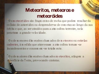 Meteoritos, meteoros e meteor ó ides Os  meteor óides  são fragmentos de rocha que podem resultar da colisão de asteróides ou desprender-se de cometas ao longo da sua órbita e que, ao ser atraídos para a atmosfera terrestre, nela penetram a grande velocidade. Os de menores dimens ões chamados de  meteoros  ou  estrelas cadentes , à medida que atravessam a atmosfera tornam-se incandescentes e consomem-se totalmente. Os de maiores dimensões chamados  meteoritos , atingem a superfície da Terra, provocando crateras.  