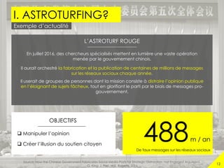 I. ASTROTURFING?
12
Exemple d’actualité
488m / an
De faux messages sur les réseaux sociaux
L’ASTROTURF ROUGE
En juillet 2016, des chercheurs spécialisés mettent en lumière une vaste opération
menée par le gouvernement chinois.
Il aurait orchestré la fabrication et la publication de centaines de millions de messages
sur les réseaux sociaux chaque année.
Il userait de groupes de personnes dont la mission consiste à distraire l’opinion publique
en l’éloignant de sujets fâcheux, tout en glorifiant le parti par le biais de messages pro-
gouvernement.
OBJECTIFS
 Manipuler l’opinion
 Créer l’illusion du soutien citoyen
Source: How the Chinese Government Fabricates Social Media Posts for Strategic Distraction, not Engaged Argument,
G. King, J. Pan, M.E. Roberts, 2016
 