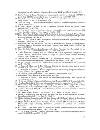 International Journal of Managing Information Technology (IJMIT) Vol.3, No.4, November 2011
36
[16] Rui Y, Thomas, S. Huang. “Content-based image retrieval with relevance feedback in MARS”, In
proceedings of IEEE international conference on image processing, pp. 815-818, 1997.
[17] Hoi, C.-H. and Lyu, M. R. 2004b. “A novel log based relevance feedback technique in content based
image retrieval”. In Proc. ACM Multimedia,2004.
[18] Zhou XS, Huang TS., Relevance feedback in image retrieval: A comprehensive review. Multimedia
Syst; 8: 536-544, 2003.
[19] P.Chundi, U.Dayal, , M.Sayal,, M.Hsu, “A Document Clustering Method and System:” google
patents,US20077181678, 2007.
[20] D. Melas and S. Wilson, “Double Markov Random Fields and Bayesian Image Segmentation,” IEEE
Trans. Signal Processing,vol. 50, no. 2, pp. 357-365, Feb. 2002.
[21] Huiyu Zhou, Abdul H. Sadka, Mohammad R. Swash, Jawid Azizi and Abubakar S. Umar., “Content
Based Image Retrieval and clustering: A Brief Survey” school of Engineering and Design, Brunel
University, Uxbridge, UB8 3PH, UK
[22] Hoi, C.-H. and Lyu, M. R. 2004a. “Group-based relevance feeedbacks with support vector machine
ensembles” In Proc. IEEE ICPR,2004.
[23] Li Wenchao Zhou Yong Xia Shixiong China Univ. of Min. & Technol., Xuzhou, “A Novel Clustering
Algorithm Based on Hierarchical and K-means Clustering” Print ISBN: 978-7-81124-055-9, On
page(s): 605, 2009.
[24] Jianbo Shi Malik, J.Robotics Inst., Carnegie Mellon Univ., Pittsburgh, PA , “Normalized cuts and
image segmentation”, ISSN: 0162-8828, On page(s): 888 – 905,2000.
[25] Emma Regentova, Dongsheng Yao, and Shahram Latifi, “Image segmentation using Ncut in the
wavelet domain”, International journal of image and graphics,world scientific Publishing
company,vol.6(4),pp.569-582,2006.
[26] Guha, Meyerson, A. Mishra, N. Motwani, and O. C. ."Clustering data streams: Theory and practice ."
IEEE Transactions on Knowledge and Data Engineering, vol. 15,pp. 515-528, 2003.
[27] A. Jain , M. Murty , and p. Flynn " Data clustering: A review.," ACM Computing Surveys, vol. 31,
pp. 264-323,1999.
[28] L. Parsons, E. Haque and H. Liu., “Subspace clustering for high dimensional data: a review.”
SIGKDD Explor. Newslett. 6 (1), pp. 90–105. 2004.
[29] C. Bouveyron, S. Girard and C. Schmid, “High-dimensional data clustering. Computational Statistics
& Data Analysis”, vol. 52, pp.502–519. 2007.
[30] B. Everitt, S. Landau, and M. Leese, “Cluster Analysis” . London:Arnold, 2001.,
[31] Classification, 2nd ed. London, U.K.: Chapman & Hall, 1999.
[32] P. Hansen and B. Jaumard, “Cluster analysis and mathematical programming”, Math. Program., vol.
79, pp. 191–215, 1997.
[33] A. Jain and R. Dubes, “Algorithms for Clustering Data”. Englewood Cliffs, NJ: Prentice-Hall, 1988.
[34] Greg Pass, Ramin Zabih, “Histogram refinement for content based image retrieval” WACV '96.
[35] Chad Carson, Serge Belongie, Hay it Greenspan, and Jitendra Malik, “Region Based Image
Querying,” this work is supported by an NSF digital library grant (IRI 94-11334) 1997 IEEE.
[36] Minakshi Banerjee 1, Malay K. Kundu “Edge based features for content based image retrieval”
0031-3203/2003.
[37] M. J. Swain and D. H. Ballard, “Color indexing” , Int. d. Comput. Vis. 7(1), 11-32 (1991).
[38] Mohan S. Kankanhalli,T Babu M. Mehtre and Jian Kang Wut, “Cluster-Based Color Matching”,
Pattern Recognition. Vol. 29, No. 4, pp. 701 708, 1996.
[39] Madjid Khalilian, Norwati Mustapha, MD Nasir Suliman, MD Ali Mamat,” A Novel K-Means Based
Clustering Algorithm for High Dimensional Data Sets”,Proceedings of the IMECS 2010.
[40] Madjid Khalilian, Farsad Zamani Boroujeni, Norwati Mustapha, Md. Nasir Sulaiman, “K-Means
Divide and Conquer Clustering”, International Conference on Computer and Automation
Engineering.
[41] H. T. Shen, X. Zhou, and A. Zhou. “An adaptive and dynamic dimensionality reduction method for
high-dimensional indexing” VLDB J., 16(2):219{234,2007.
[42] Y. Tao, K. Yi, C. Sheng, and P. Kalnis., “Quality and efficiency in high dimensional nearest neighbor
search”,.In SIGMOD, pages 563{576, 2009.
 