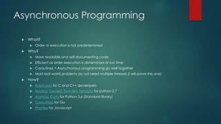 Asynchronous Programming
 What?
 Order or execution is not predetermined
 Why?
 More readable and self documenting code
 Efficient as order execution is determined at run time
 Coroutines + Asynchronous programming go well together
 Most real world problems do not need multiple threads (I will prove this one)
 How?
 Boost.asio for C and C++ developers
 Twisted, Gevent, Eventlet, Tornado for python 2.7
 Asyncio, Curio for Python 3.6 (Standard library)
 Goroutines for Go
 Promise for Javascript
 