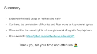 Summary
- Explained the basic usage of Promise and Fiber
- Confirmed the combination of Promise and Fiber works as Async/Await syntax
- Observed that the naive impl. is not enough to work along with Graphql-batch
- Code available: https://github.com/sat0yu/heisei-ruby-kaigi01
Thank you for your time and attention 🙇
 
