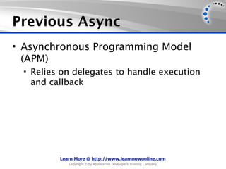 Previous Async
• Asynchronous Programming Model
  (APM)
  • Relies on delegates to handle execution
   and callback




          Learn More @ http://www.learnnowonline.com
             Copyright © by Application Developers Training Company
 