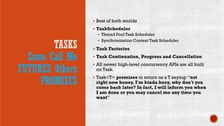 TASKS
Some Call Me
FUTURES Others
PROMISES
 Best of both worlds
 TaskScheduler
 Thread Pool Task Scheduler
 Synchronization Context Task Scheduler
 Task Factories
 Task Continuation, Progress and Cancellation
 All newer high-level concurrency APIs are all built
on Task.
 Task<T> promises to return us a T saying:“not
right now honey, I'm kinda busy, why don't you
come back later? In fact, I will inform you when
I am done or you may cancel me any time you
want”
 