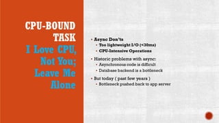 CPU-BOUND
TASK
I Love CPU,
Not You;
Leave Me
Alone
 Async Don’ts
 Too lightweight I/O (<30ms)
 CPU-Intensive Operations
 Historic problems with async:
 Asynchronous code is difficult
 Database backend is a bottleneck
 But today ( past few years )
 Bottleneck pushed back to app server
 
