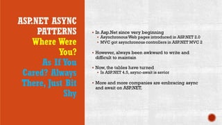 ASP.NET ASYNC
PATTERNS
Where Were
You?
As If You
Cared? Always
There, Just Bit
Shy
 In Asp.Net since very beginning
 AsynchronousWeb pages introduced in ASP.NET 2.0
 MVC got asynchronous controllers in ASP.NET MVC 2
 However, always been awkward to write and
difficult to maintain
 Now, the tables have turned
 In ASP.NET 4.5, async-await is savior
 More and more companies are embracing async
and await on ASP.NET.
 
