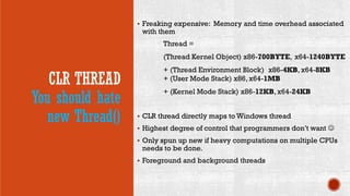 CLR THREAD
You should hate
new Thread()
 Freaking expensive: Memory and time overhead associated
with them
Thread =
(Thread Kernel Object) x86-700BYTE, x64-1240BYTE
+ (Thread Environment Block) x86-4KB, x64-8KB
+ (User Mode Stack) x86, x64-1MB
+ (Kernel Mode Stack) x86-12KB, x64-24KB
 CLR thread directly maps to Windows thread
 Highest degree of control that programmers don’t want 
 Only spun up new if heavy computations on multiple CPUs
needs to be done.
 Foreground and background threads
 