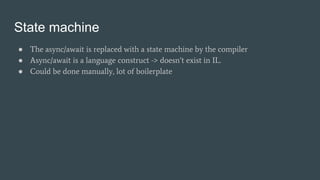 State machine
● The async/await is replaced with a state machine by the compiler
● Async/await is a language construct -> doesn’t exist in IL.
● Could be done manually, lot of boilerplate
 