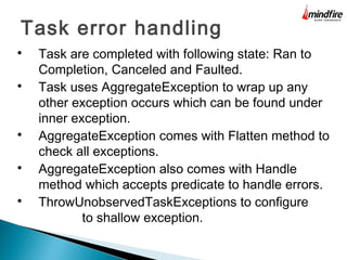 Task error handling

Task are completed with following state: Ran to
Completion, Canceled and Faulted.

Task uses AggregateException to wrap up any
other exception occurs which can be found under
inner exception.

AggregateException comes with Flatten method to
check all exceptions.

AggregateException also comes with Handle
method which accepts predicate to handle errors.

ThrowUnobservedTaskExceptions to configure
to shallow exception.
 