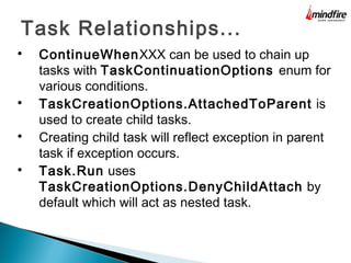 Task Relationships...

ContinueWhenXXX can be used to chain up
tasks with TaskContinuationOptions enum for
various conditions.

TaskCreationOptions.AttachedToParent is
used to create child tasks.

Creating child task will reflect exception in parent
task if exception occurs.

Task.Run uses
TaskCreationOptions.DenyChildAttach by
default which will act as nested task.
 