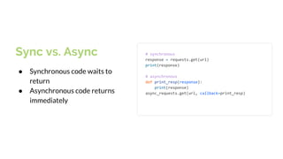 Sync vs. Async
● Synchronous code waits to
return
● Asynchronous code returns
immediately
# synchronous
response = requests.get(url)
print(response)
# asynchronous
def print_resp(response):
print(response)
async_requests.get(url, callback=print_resp)
 