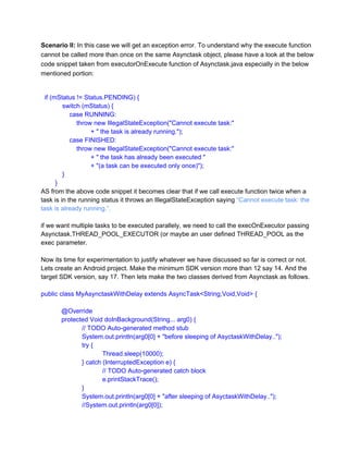 Scenario II: In this case we will get an exception error. To understand why the execute function
cannot be called more than once on the same Asynctask object, please have a look at the below
code snippet taken from executorOnExecute function of Asynctask.java especially in the below
mentioned portion:

  if (mStatus != Status.PENDING) {
            switch (mStatus) {
                case RUNNING:
                    throw new IllegalStateException("Cannot execute task:"
                            + " the task is already running.");
                case FINISHED:
                    throw new IllegalStateException("Cannot execute task:"
                            + " the task has already been executed "
                            + "(a task can be executed only once)");
            }
        }
AS from the above code snippet it becomes clear that if we call execute function twice when a
task is in the running status it throws an IllegalStateException saying “Cannot execute task: the
task is already running.”.
if we want multiple tasks to be executed parallely, we need to call the execOnExecutor passing
Asynctask.THREAD_POOL_EXECUTOR (or maybe an user defined THREAD_POOL as the
exec parameter.
Now its time for experimentation to justify whatever we have discussed so far is correct or not.
Lets create an Android project. Make the minimum SDK version more than 12 say 14. And the
target SDK version, say 17. Then lets make the two classes derived from Asynctask as follows.
public class MyAsynctaskWithDelay extends AsyncTask<String,Void,Void> {
@Override
protected Void doInBackground(String... arg0) {
// TODO Auto­generated method stub
System.out.println(arg0[0] + "before sleeping of AsyctaskWithDelay..");
try {
Thread.sleep(10000);
} catch (InterruptedException e) {
// TODO Auto­generated catch block
e.printStackTrace();
}
System.out.println(arg0[0] + "after sleeping of AsyctaskWithDelay..");
//System.out.println(arg0[0]);

 