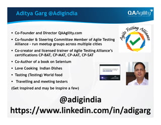 Aditya Garg @Adigindia
 Co-Founder and Director QAAgility.com
 Co-founder & Steering Committee Member of Agile Testing
Alliance – run meetup groups across multiple cities
 Co-creator and licensed trainer of Agile Testing Alliance’s
certifications CP-BAT, CP-MAT, CP-AAT, CP-SAT
 Co-Author of a book on Selenium Co-Author of a book on Selenium
 Love Cooking Indian Dishes
 Tasting (Testing) World food
 Travelling and meeting testers
(Get inspired and may be inspire a few)
@adigindia
https://www.linkedin.com/in/adigarg
 