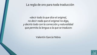 La regla de oro para toda traducción
«decir todo lo que dice el original,
no decir nada que el original no diga,
y decirlo todo con la corrección y naturalidad
que permita la lengua a la que se traduce»
Valentín GarcíaYebra
 