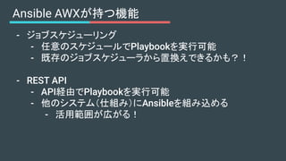 Ansible AWXが持つ機能
- ジョブスケジューリング
- 任意のスケジュールでPlaybookを実行可能
- 既存のジョブスケジューラから置換えできるかも？！
- REST API
- API経由でPlaybookを実行可能
- 他のシステム（仕組み）にAnsibleを組み込める
- 活用範囲が広がる！
 