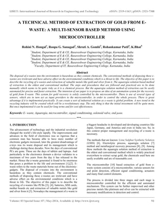 IJRET: International Journal of Research in Engineering and Technology eISSN: 2319-1163 | pISSN: 2321-7308
__________________________________________________________________________________________
Volume: 03 Special Issue: 07 | May-2014, Available @ http://www.ijret.org 94
A TECHNICAL METHOD OF EXTRACTION OF GOLD FROM E-
WASTE: A MULTI-SENSOR BASED METHOD USING
MICROCONTROLLER
Rohini N. Hongal1
, Roopa G. Sunagad2
, Shruti A. Gombi3
, Rohankumar Patil4
, K.Bhat5
1
Student, Department of E & CE, Basaveshwar Engineering College, Karnataka, India
2
Student, Department of E & CE, Basaveshwar Engineering College, Karnataka, India
3
Student, Department of E & CE, Basaveshwar Engineering College, Karnataka, India
4
Student, Department of E & CE, Basaveshwar Engineering College, Karnataka, India
5
Faculty, Department of IT, Basaveshwar Engineering College, Karnataka, India
Abstract
The disposal of e-wastes into the environment is hazardous as they contain chemicals. The conventional methods of disposing these e-
wastes are irrelevant and have adverse effect on the environmental conditions which is a threat to life. The objective of this paper is to
describe the recycling of e-wastes and extraction of valuable metals like gold and silver from it. The aquaregia solution based method
of extraction is the oldest and conventional method. The steps and procedures that are followed and practiced are to be done
manually which seems to be quite risky as it is a chemical process. But the aquaregia solution method of extraction can be easily
automated for precise and faster extraction. The intension of our paper is to propose an idea of an automation system for the recovery
of gold from E-waste. This system for gold recovery is solely controlled by the microcontroller. There is use of several types of
sensors, which are in turn act as input providers to the microcontroller, in order to control the whole process. There is great
advantage if it is implemented practically. It can create a sort of industrial solution as e-waste is global problem. A new trend in the
recycling industry will be created which will be a revolutionary step. The only thing is that the initial investment will be quite more.
But once implemented it can be used for long terms and for cost effectiveness.
Keywords: E- waste, Aquaregia, microcontroller, signal conditioning, solenoid valve, end point.
--------------------------------------------------------------------***----------------------------------------------------------------------
1. INTRODUCTION
The advancement of technology and the industrial revolution
changed the world’s life-style rapidly. The improvements and
advances in the field of electronics was so rigorous that a
common man has became able to have more number of
electronic gadgets increased, later the greatest disadvantage of
e-toys was its waste disposal and its management which is
challenge during these decades. Now the days of conventional
PCs are gone. These are the days of tablets and laptops. And
particularly in the electronics domain a device validates to a
maximum of two years from the day it has released to the
market. Hence the e-waste generated is found to be enormous
that poses a problem to the life and environment [1],[2]. E-
waste refers to the waste materials borne out of the electronic-
gadgets. The disposal of e-wastes into the environment is
hazardous as they contain chemicals. The conventional
methods of disposing these e-wastes are irrelevant and have
adverse effect on the environmental conditions which is a
threat to life. The objective of this paper is to describe the
recycling of e-wastes like PCBs [3], [4], batteries, SIM cards,
mother boards etc and extraction of valuable metals like gold
and silver from it [5]. Nowadays the management of e-waste is
a biggest headache in developed and developing countries like
Japan, Germany, and America and even in India too. So, in
this context proper management and recycling of e-waste is
necessary.
The methods that are known: Lime Sulphur Synthetic Solution
(LSSS) [6], Electrolytic process, aquaregia solution [7]
method and metallurgical recovery processes [8], [9]. Among
these methods the aquaregia solution method of extraction is
the oldest and conventional method which is widely practiced
everywhere to extract scrap gold, the chemicals used here are
easily available and are of reasonable cost.
The microcontroller [10] based extraction of gold from e-
waste system consists of a microcontroller, various sensors for
end point detection, efficient signal conditioning, actuators
and many final control elements.
The process is divided into three stages and each stage is
microcontroller controlled for the efficient and automated
mechanism. This system can be further improvised and other
precious metals like platinum and silver can be extracted with
necessary modifications in detection and control.
 