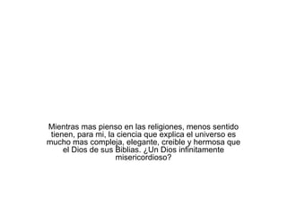 Mientras mas pienso en las religiones, menos sentido tienen, para mi, la ciencia que explica el universo es mucho mas compleja, elegante, creible y hermosa que el Dios de sus Biblias. ¿Un Dios infinitamente misericordioso? 