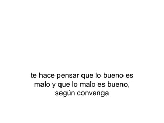 te hace pensar que lo bueno es malo y que lo malo es bueno, según convenga 