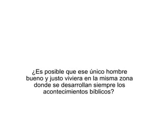 ¿Es posible que ese único hombre bueno y justo viviera en la misma zona donde se desarrollan siempre los acontecimientos bíblicos?  