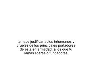te hace justificar actos inhumanos y crueles de los principales portadores de esta enfermedad, a los que tu llamas lideres o fundadores, 