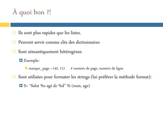 À quoi bon ?!




Ils sont plus rapides que les listes.
Peuvent servir comme clés des dictionnaires
Sont sémantiquement hétérogènes
 Exemple:
 marque_page = (42, 11)



# numéro de page, numéro de ligne

Sont utilisées pour formater les strings (lui préférer la méthode format):
 S= “Salut %s agé de %d” % (nom, age)

 
