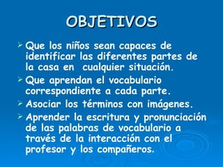 OBJETIVOS Que los niños sean capaces de identificar las diferentes partes de la casa en  cualquier situación. Que aprendan el vocabulario correspondiente a cada parte. Asociar los términos con imágenes. Aprender la escritura y pronunciación de las palabras de vocabulario a través de la interacción con el profesor y los compañeros . 