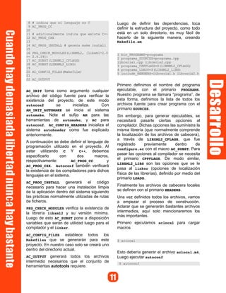 8 # indica que el lenguaje es C
9 AC_PROG_CC
10
11 # adicionalmente indica que existe C++
12 AC_PROG_CXX
13
14 AC_PROG_INSTALL # genera make install
15
16 PKG_CHECK_MODULES(LIBXML2, [libxml-2.0
>= 2.6.19])
17 AC_SUBST(LIBXML2_CFLAGS)
18 AC_SUBST(LIBXML2_LIBS)
19
20 AC_CONFIG_FILES(Makefile)
21
22 AC_OUTPUT
AC_INIT toma como argumento cualquier
archivo del código fuente para verificar la
existencia del proyecto, de este modo
autoconf se inicializa. Con
AM_INIT_AUTOMAKE se inicia el sistema
automake. Note el sufijo AM para las
herramientas de automake, y AC para
autoconf. AC_CONFIG_HEADERS inicializa el
sistema autoheader como fue explicado
anteriormente.
A continuación se debe definir el lenguaje de
programación utilizado en el proyecto. Al
estar utilizando C Y C++, debemos
especificarlo con dos macros,
respectivamente: AC_PROG_CC y
AC_PROG_CXX. Autoconf también verificará
la existencia de los compiladores para dichos
lenguajes en el sistema.
AC_PROG_INSTALL generará el código
necesario para hacer una instalación limpia
de la aplicación dentro del sistema siguiendo
las prácticas normalmente utilizadas de rutas
de ficheros.
PKG_CHECK_MODULES verifica la existencia de
la librería libxml2 y su versión mínima.
Luego de esto AC_SUBST pone a disposición
variables que serán de utilidad luego para el
compilador y el linker.
AC_CONFIG_FILES establece todos los
Makefiles que se generarán para este
proyecto. En nuestro caso solo se creará uno
dentro del directorio actual.
AC_OUTPUT generará todos los archivos
intermedio necesarios que el conjunto de
herramientas autotools requiere.
Luego de definir las dependencias, toca
definir la estructura del proyecto, como todo
está en un solo directorio, es muy fácil de
hacerlo de la siguiente manera, creando
Makefile.am
1 bin_PROGRAMS=programa
2 programa_SOURCES=programa.cpp
libreria1.cpp libreria2.cpp
3 programa_CPPFLAGS=$(LIBXML2_CFLAGS)
4 programa_LDADD=$(LIBXML2_LIBS)
5 include_HEADERS=libreria1.h libreria2.h
Primero definimos el nombre del programa
ejecutable, con el primario PROGRAMS.
Nuestro programa se llamara “programa”, de
esta forma, definimos la lista de todos los
archivos fuente para crear programa con el
primario SOURCES.
Sin embargo, para generar ejecutables, se
necesitará pasarle ciertas opciones al
compilador. Dichas opciones las suministra la
misma librería (que normalmente comprende
la localización de los archivos de cabecera),
a través de LIBXML2_CFLAGS, que fue
registrado previamente dentro de
configure.ac con el macro AC_SUBST. Para
pasar las opciones al compilador se necesita
el primario CPPFLAGS. De modo similar,
LIBXML2_LIBS son las opciones que se le
pasa al linker (opciones de localización
física de las librerías), definido por medio del
primario LDADD.
Finalmente los archivos de cabecera locales
se definen con el primario HEADERS.
Una vez definidos todos los archivos, vamos
a empezar el proceso de construcción.
Aclarar que se generarán bastantes archivos
intermedios, aquí solo mencionaremos los
más importantes.
Primero ejecutamos aclocal para cargar
macros
$ aclocal
Esto debería generar el archivo aclocal.m4.
Luego ejecutar autoconf
$ autoconf
 