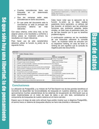 ✔ Cuantas coincidencias tiene una
búsqueda en un determinado
documento.
✔ Que tan cercanas están esas
coincidencias en dicho documento.
✔ En que parte del documento esta la
coincidencia (si está al principio del
documento debería ser más
relevante)
Con estos criterios, entre otros más, se les
asignan pesos a los resultados y conforme a
dichos pesos se mostrarán primero los
resultados con mayor relevancia.
Para hacer uso de esta característica
debemos utilizar la función ts_rank() de la
siguiente forma:
SELECT titulo, autor, ts_rank(texto_tsv,
to_tsquery('spanish', 'Java')) AS ranking
FROM articulo
ORDER BY ranking DESC;
Cabe hacer notar que la ejecución de la
función ts_rank() se la debe realizar
pasándole como parámetro, un atributo del
tipo tsvector, al contrario que las anteriores
funciones que podíamos pasarles textos
simples, en éste caso el parámetro texto_tsv
es del tipo tsvector por lo que no tenemos
problema alguno.
A continuación podemos ver los resultados
de una búsqueda utilizando la consulta
“Java”, se muestran todos los artículos con
su respectivo ranking, en caso de tener un
ranking de cero significa que la consulta es
negativa para ese documento:
Conclusiones
La utilización de PostgreSQL y su módulo de Full Text Search nos da dos grandes beneficios al
momento de desarrollar las funcionalidades de búsqueda en nuestros sistemas, por un lado
aprovechamos muchas características de los sistemas de recuperación de información que ya
están implementadas en el motor de base de datos y por otro lado, centralizamos el
componente de búsquedas de nuestro sistema en el mismo servidor.
Espero que a lo largo de este corto artículo haya podido mostrar que si elegimos PostgreSQL,
el camino hacia un sistema de búsquedas efectivo se hará más divertido e interesante.
 