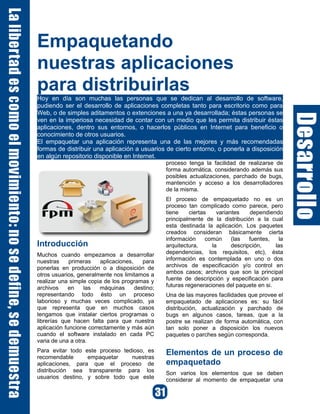 Empaquetando
nuestras aplicaciones
para distribuirlas
Hoy en día son muchas las personas que se dedican al desarrollo de software,
pudiendo ser el desarrollo de aplicaciones completas tanto para escritorio como para
Web, o de simples aditamentos o extenciones a una ya desarrollada; éstas personas se
ven en la imperiosa necesidad de contar con un medio que les permita distribuir éstas
aplicaciones, dentro sus entornos, o hacerlos públicos en Internet para beneficio o
conocimiento de otros usuarios.
El empaquetar una aplicación representa una de las mejores y más recomendadas
formas de distribuir una aplicación a usuarios de cierto entorno, o ponerla a disposición
en algún repositorio disponible en Internet.
Introducción
Muchos cuando empezamos a desarrollar
nuestras primeras aplicaciones, para
ponerlas en producción o a disposición de
otros usuarios, generalmente nos limitamos a
realizar una simple copia de los programas y
archivos en las máquinas destino;
representando todo ésto un proceso
laborioso y muchas veces complicado, ya
que representa que en muchos casos
tengamos que instalar ciertos programas o
librerías que hacen falta para que nuestra
aplicación funcione correctamente y más aún
cuando el software instalado en cada PC
varia de una a otra.
Para evitar todo este proceso tedioso, es
recomendable empaquetar nuestras
aplicaciones, para que el proceso de
distribución sea transparente para los
usuarios destino, y sobre todo que este
proceso tenga la facilidad de realizarse de
forma automática, considerando además sus
posibles actualizaciones, parchado de bugs,
mantención y acceso a los desarrolladores
de la misma.
El proceso de empaquetado no es un
proceso tan complicado como parece, pero
tiene ciertas variantes dependiendo
principalmente de la distribución a la cual
esta destinada la aplicación. Los paquetes
creados consideran básicamente cierta
información común (las fuentes, la
arquitectura, la descripción, las
dependencias, los requisitos, etc), ésta
información es contemplada en uno o dos
archivos de especificación y/o control en
ambos casos; archivos que son la principal
fuente de descripción y especificación para
futuras regeneraciones del paquete en si.
Una de las mayores facilidades que provee el
empaquetado de aplicaciones es: su fácil
distribución, actualización y parchado de
bugs en algunos casos, tareas, que a la
postre se realizan de forma automática, con
tan solo poner a disposición los nuevos
paquetes o parches según corresponda.
Elementos de un proceso de
empaquetado
Son varios los elementos que se deben
considerar al momento de empaquetar una
 