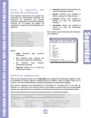 Crear la estructura del
servidor de certificación
Para mantener cierto orden en la gestión de
certificados es recomendable mantener una
estructura de directorios que permita
mantener clasificados los distintos elementos
inmersos en el proceso de gestión de
certificación. la estructura recomendada es la
siguiente:
nombre_institucion/
nombre_institucion/certs
nombre_institucion/private
nombre_institucion/newcerts
nombre_institucion/csr
nombre_institucion/crl
nombre_institucion/OpenSSL.cnf
nombre_institucion/index.txt
nombre_institucion/serial.txt
nombre_institucion/crlnumber
donde:
✔ certs: directorio para contener
certificados
✔ csr: directorio para contener los
archivos de solicitud de certificados
✔ crl: directorio para contener
certificados revocados
✔ index.txt: fichero con el índice de
certificados firmados
✔ newcerts: directorio para contener los
nuevos certificados emitidos
✔ private: directorio que contiene el
fichero cakey.pem, la llave privada
✔ serial.txt: fichero que contiene el
número de serie de certificados
firmados.
✔ crlnumber: fichero que contiene el
número de serie de certificados
revocados.
Para nuestro caso la estructura de directorios
es la siguiente:
Archivo de configuración
Toda vez que deseamos hacer uso de OpenSSL para la gestión de certificados digitales, existe
la posibilidad de brindar algunas configuraciones por defecto, éstas se deben incluir en un
archivo, el cual sea referenciado al momento de gestionar los certificados digitales.
Este archivo (openssl.cnf) generalmente se encuentra en /etc/pki/tls/ en el caso de
CentOS y en /etc/ssl en el caso de Ubuntu; para trabajar con este archivo es recomendable
obtener una copia del mismo y localizarlo en la estructura de directorios creada anteriormente.
Aquí les presentamos las secciones que generalmente son necesarias adecuar:
#################################################################### [ ca ]
default_ca = CA_default # The default ca section
####################################################################
[ CA_default ]
dir = /home/esteban/RevistaAtix # Where everything is kept
certs = $dir/certs # Where the issued certs are kept
crl_dir = $dir/crl # Where the issued crl are kept
database = $dir/index.txt # database index file.
new_certs_dir = $dir/newcerts # default place for new certs.
 