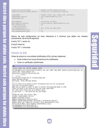 organizationalUnitName = Nombre Unidad Organizacional
organizationalUnitName_default = Direccion y Cordinacion General
commonName = Nombre Comun (eg, nombre del servidor)
commonName_default = atix.opentelematics.org
commonName_max = 64
emailAddress = Direccion de Email
emailAddress_default = security@atix.opentelematics.org
emailAddress_max = 64
[ req_attributes ]
challengePassword = Una clave de seguridad
challengePassword_min = 4
challengePassword_max = 20
Dentro de esta configuración se hace referencia a 2 archivos que deben ser creados
previamente, de la forma siguiente:
# echo "01" > serial .txt
# touch index.txt
# echo "01" > crlnumber
Iniciar la CA
Antes de actuar en una entidad certificadora (CA), primero debemos:
✔ Crear la llave con la que firmaremos los certificados
✔ Crear un certificado autorfirmado
 