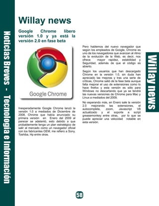 Willay news
Google Chrome libero
versión 1.0 y ya está la
versión 2.0 en fase beta
Inesperadamente Google Chrome lanzó la
versión 1.0 a mediados de Diciembre de
2008, Chrome que había anunciado su
primera versión en Enero del 2009 al
parecer se adelantó, esto debido a que
probablemente tenga un plan estratégico de
salir al mercado como un navegador oficial
con los fabricantes OEM, me refiero a Sony,
Toshiba, Hp entre otras.
Pero hablemos del nuevo navegador que
según los empleados de Google, Chrome es
uno de los navegadores que avanzan al ritmo
de la evolución de la Web, es decir, nos
ofrece mayor rapidez, estabilidad y
Seguridad, además de que el código es
abierto.
Según los usuarios que han descargado
Chrome en la versión 1.0, sin duda han
apreciado las mejoras y tras una serie de
críticas, Chrome salió de la fase beta aunque
falta mejorar el uso de extensiones como lo
hace firefox y esta versión es sólo para
Windows no descartando que ya se tendrá
las nuevas versiones de Chrome para Mac y
Linux a mediados del 2009.
No esperando más, en Enero sale la versión
2.0 mejorando las extensiones, el
autocomplete, zoom, Javascript V8
actualizado y el soporte a script
greasemonkey entre otras, por lo que se
puede apreciar una velocidad notable en
esta versión.
 