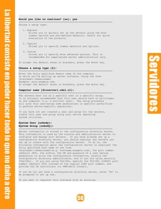 Would you like to continue? [no]: yes 
==================================================================
Choose a setup type:
1. Express
Allows you to quickly set up the servers using the most
common options and pre-defined defaults. Useful for quick
evaluation of the products.
2. Typical
Allows you to specify common defaults and options.
3. Custom
Allows you to specify more advanced options. This is
recommended for experienced server administrators only.
To accept the default shown in brackets, press the Enter key.
Choose a setup type [2]: 
==================================================================
Enter the fully qualified domain name of the computer
on which you're setting up server software. Using the form
<hostname>.<domainname>
Example: eros.example.com.
To accept the default shown in brackets, press the Enter key.
Computer name [dirserver1.cdsl.cl]:
==================================================================
The servers must run as a specific user in a specific group.
It is strongly recommended that this user should have no privileges
on the computer (i.e. a non-root user). The setup procedure
will give this user/group some permissions in specific paths/files
to perform server-specific operations.
If you have not yet created a user and group for the servers,
create this user and group using your native operating
system utilities.
System User [nobody]:
System Group [nobody]: 
==================================================================
Server information is stored in the configuration directory server.
This information is used by the console and administration server to
configure and manage your servers. If you have already set up a
configuration directory server, you should register any servers you
set up or create with the configuration server. To do so, the
following information about the configuration server is required: the
fully qualified host name of the form
<hostname>.<domainname>(e.g. hostname.example.com), the port number
(default 389), the suffix, the DN and password of a user having
permission to write the configuration information, usually the
configuration directory administrator, and if you are using security
(TLS/SSL). If you are using TLS/SSL, specify the TLS/SSL (LDAPS) port
number (default 636) instead of the regular LDAP port number, and
provide the CA certificate (in PEM/ASCII format).
If you do not yet have a configuration directory server, enter 'No' to
be prompted to set up one.
Do you want to register this software with an existing
 