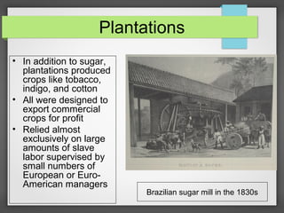 Plantations
• In addition to sugar,
plantations produced
crops like tobacco,
indigo, and cotton
• All were designed to
export commercial
crops for profit
• Relied almost
exclusively on large
amounts of slave
labor supervised by
small numbers of
European or EuroAmerican managers

Brazilian sugar mill in the 1830s

 