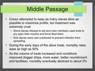 Middle Passage
• Crews attempted to keep as many slaves alive as
possible to maximize profits, but treatment was
extremely cruel
– Some slaves refused to eat and crew members used tools to
pry open their mouths and force-feed them.
– Sick slaves were cast overboard to prevent infection from
spreading.

• During the early days of the slave trade, mortality rates
were as high as 50%
• As the volume of trade increased and conditions
improved (bigger ships, more water, better nourishment
and facilities), mortality eventually declined to about 5%

 