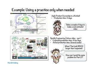 Example: Using a practice only when needed
Henrik Kniberg
Spotify Engineering Culture video – part 1
•  Expected production time: A few days
•  Actual production time: Several weeks!
Whoa! That took MUCH
longer than I expected!
Agile Product Ownership in a Nutshell
•  Production time: 2 days
Takes a couple of days to
make a cool animated
video
How can I avoid the same
problem for Part 2?
 