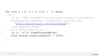 IBM Cloud
for (int i = 0; i < 3; i++) { // Retry
try {
IP ip = DNS.lookupSRV(“secretsauce.internal”).pickOne();
HttpResponse response = httpClient.open(ip).get(
“http://secretsauce.internal/recipe”);
cook(response.body);
} catch (NetworkError ne) {
if (i == 2) fixmePleaseOMG(ne);
else Thread.sleep(random(5) * 1000);
}
}
Credit to Louis Ryan for this fun example
 