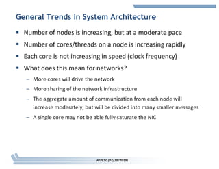 General Trends in System Architecture
§ Number of nodes is increasing, but at a moderate pace
§ Number of cores/threads on a node is increasing rapidly
§ Each core is not increasing in speed (clock frequency)
§ What does this mean for networks?
– More cores will drive the network
– More sharing of the network infrastructure
– The aggregate amount of communication from each node will
increase moderately, but will be divided into many smaller messages
– A single core may not be able fully saturate the NIC
ATPESC (07/29/2019)
 