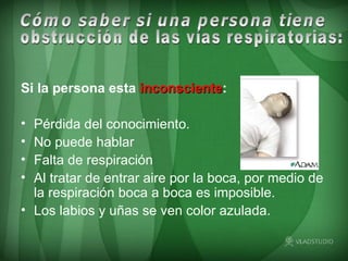 Si la persona esta   inconsciente :   Pérdida del conocimiento. No puede hablar  Falta de respiración  Al tratar de entrar aire por la boca, por medio de la respiración boca a boca es imposible. Los labios y uñas se ven color azulada. Cómo saber si una persona tiene  obstrucción de las vías respiratorias: 
