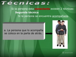 a. La persona que lo acompaña se coloca en la parte de atrás. Si la persona esta  consciente  existen 2 técnicas:  Segunda técnica Si la persona se encuentra acompañada. Técnicas: 